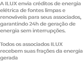 A ILUX envia créditos de energia elétrica de fontes limpas e renováveis para seus associados, garantindo 24h de geração de energia sem interrupções. Todos os associados ILUX recebem suas frações da energia gerada