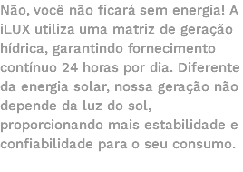 Não, você não ficará sem energia! A iLUX utiliza uma matriz de geração hídrica, garantindo fornecimento contínuo 24 horas por dia. Diferente da energia solar, nossa geração não depende da luz do sol, proporcionando mais estabilidade e confiabilidade para o seu consumo. 