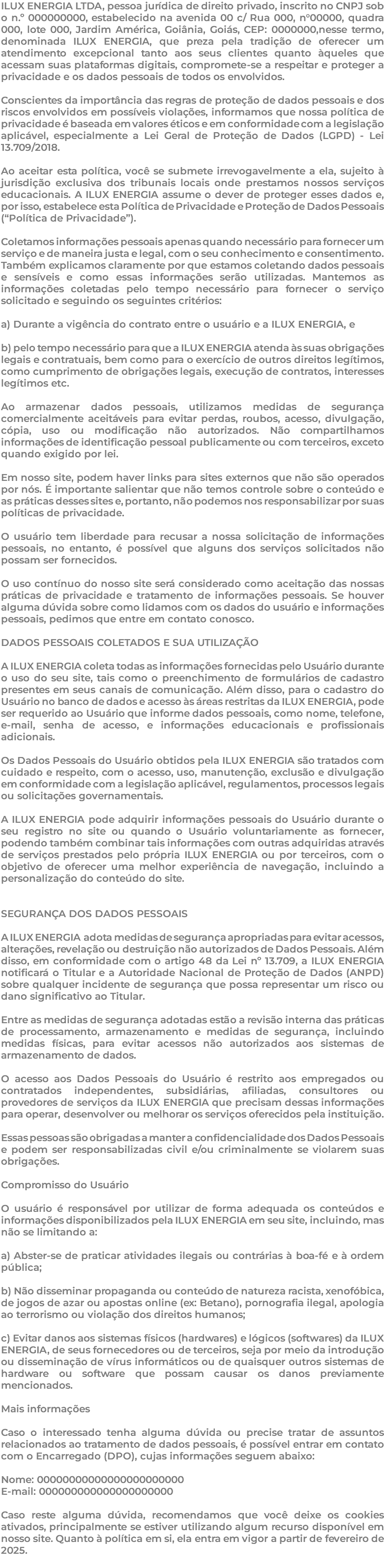ILUX ENERGIA LTDA, pessoa jurídica de direito privado, inscrito no CNPJ sob o n.º 000000000, estabelecido na avenida 00 c/ Rua 000, n°00000, quadra 000, lote 000, Jardim América, Goiânia, Goiás, CEP: 0000000,nesse termo, denominada ILUX ENERGIA, que preza pela tradição de oferecer um atendimento excepcional tanto aos seus clientes quanto àqueles que acessam suas plataformas digitais, compromete-se a respeitar e proteger a privacidade e os dados pessoais de todos os envolvidos. Conscientes da importância das regras de proteção de dados pessoais e dos riscos envolvidos em possíveis violações, informamos que nossa política de privacidade é baseada em valores éticos e em conformidade com a legislação aplicável, especialmente a Lei Geral de Proteção de Dados (LGPD) - Lei 13.709/2018. Ao aceitar esta política, você se submete irrevogavelmente a ela, sujeito à jurisdição exclusiva dos tribunais locais onde prestamos nossos serviços educacionais. A ILUX ENERGIA assume o dever de proteger esses dados e, por isso, estabelece esta Política de Privacidade e Proteção de Dados Pessoais (“Política de Privacidade”). Coletamos informações pessoais apenas quando necessário para fornecer um serviço e de maneira justa e legal, com o seu conhecimento e consentimento. Também explicamos claramente por que estamos coletando dados pessoais e sensíveis e como essas informações serão utilizadas. Mantemos as informações coletadas pelo tempo necessário para fornecer o serviço solicitado e seguindo os seguintes critérios: a) Durante a vigência do contrato entre o usuário e a ILUX ENERGIA, e b) pelo tempo necessário para que a ILUX ENERGIA atenda às suas obrigações legais e contratuais, bem como para o exercício de outros direitos legítimos, como cumprimento de obrigações legais, execução de contratos, interesses legítimos etc. Ao armazenar dados pessoais, utilizamos medidas de segurança comercialmente aceitáveis para evitar perdas, roubos, acesso, divulgação, cópia, uso ou modificação não autorizados. Não compartilhamos informações de identificação pessoal publicamente ou com terceiros, exceto quando exigido por lei. Em nosso site, podem haver links para sites externos que não são operados por nós. É importante salientar que não temos controle sobre o conteúdo e as práticas desses sites e, portanto, não podemos nos responsabilizar por suas políticas de privacidade. O usuário tem liberdade para recusar a nossa solicitação de informações pessoais, no entanto, é possível que alguns dos serviços solicitados não possam ser fornecidos. O uso contínuo do nosso site será considerado como aceitação das nossas práticas de privacidade e tratamento de informações pessoais. Se houver alguma dúvida sobre como lidamos com os dados do usuário e informações pessoais, pedimos que entre em contato conosco. DADOS PESSOAIS COLETADOS E SUA UTILIZAÇÃO A ILUX ENERGIA coleta todas as informações fornecidas pelo Usuário durante o uso do seu site, tais como o preenchimento de formulários de cadastro presentes em seus canais de comunicação. Além disso, para o cadastro do Usuário no banco de dados e acesso às áreas restritas da ILUX ENERGIA, pode ser requerido ao Usuário que informe dados pessoais, como nome, telefone, e-mail, senha de acesso, e informações educacionais e profissionais adicionais. Os Dados Pessoais do Usuário obtidos pela ILUX ENERGIA são tratados com cuidado e respeito, com o acesso, uso, manutenção, exclusão e divulgação em conformidade com a legislação aplicável, regulamentos, processos legais ou solicitações governamentais. A ILUX ENERGIA pode adquirir informações pessoais do Usuário durante o seu registro no site ou quando o Usuário voluntariamente as fornecer, podendo também combinar tais informações com outras adquiridas através de serviços prestados pelo própria ILUX ENERGIA ou por terceiros, com o objetivo de oferecer uma melhor experiência de navegação, incluindo a personalização do conteúdo do site. SEGURANÇA DOS DADOS PESSOAIS A ILUX ENERGIA adota medidas de segurança apropriadas para evitar acessos, alterações, revelação ou destruição não autorizados de Dados Pessoais. Além disso, em conformidade com o artigo 48 da Lei nº 13.709, a ILUX ENERGIA notificará o Titular e a Autoridade Nacional de Proteção de Dados (ANPD) sobre qualquer incidente de segurança que possa representar um risco ou dano significativo ao Titular. Entre as medidas de segurança adotadas estão a revisão interna das práticas de processamento, armazenamento e medidas de segurança, incluindo medidas físicas, para evitar acessos não autorizados aos sistemas de armazenamento de dados. O acesso aos Dados Pessoais do Usuário é restrito aos empregados ou contratados independentes, subsidiárias, afiliadas, consultores ou provedores de serviços da ILUX ENERGIA que precisam dessas informações para operar, desenvolver ou melhorar os serviços oferecidos pela instituição. Essas pessoas são obrigadas a manter a confidencialidade dos Dados Pessoais e podem ser responsabilizadas civil e/ou criminalmente se violarem suas obrigações. Compromisso do Usuário O usuário é responsável por utilizar de forma adequada os conteúdos e informações disponibilizados pela ILUX ENERGIA em seu site, incluindo, mas não se limitando a: a) Abster-se de praticar atividades ilegais ou contrárias à boa-fé e à ordem pública; b) Não disseminar propaganda ou conteúdo de natureza racista, xenofóbica, de jogos de azar ou apostas online (ex: Betano), pornografia ilegal, apologia ao terrorismo ou violação dos direitos humanos; c) Evitar danos aos sistemas físicos (hardwares) e lógicos (softwares) da ILUX ENERGIA, de seus fornecedores ou de terceiros, seja por meio da introdução ou disseminação de vírus informáticos ou de quaisquer outros sistemas de hardware ou software que possam causar os danos previamente mencionados. Mais informações Caso o interessado tenha alguma dúvida ou precise tratar de assuntos relacionados ao tratamento de dados pessoais, é possível entrar em contato com o Encarregado (DPO), cujas informações seguem abaixo: Nome: 00000000000000000000000 E-mail: 000000000000000000000 Caso reste alguma dúvida, recomendamos que você deixe os cookies ativados, principalmente se estiver utilizando algum recurso disponível em nosso site. Quanto à política em si, ela entra em vigor a partir de fevereiro de 2025. 