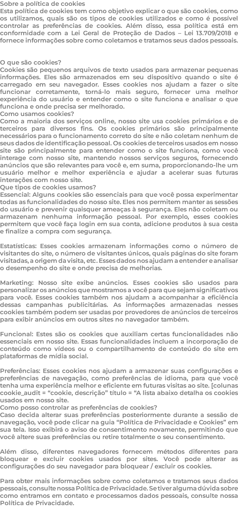 Sobre a política de cookies Esta política de cookies tem como objetivo explicar o que são cookies, como os utilizamos, quais são os tipos de cookies utilizados e como é possível controlar as preferências de cookies. Além disso, essa política está em conformidade com a Lei Geral de Proteção de Dados – Lei 13.709/2018 e fornece informações sobre como coletamos e tratamos seus dados pessoais. O que são cookies? Cookies são pequenos arquivos de texto usados para armazenar pequenas informações. Eles são armazenados em seu dispositivo quando o site é carregado em seu navegador. Esses cookies nos ajudam a fazer o site funcionar corretamente, torná-lo mais seguro, fornecer uma melhor experiência do usuário e entender como o site funciona e analisar o que funciona e onde precisa ser melhorado. Como usamos cookies? Como a maioria dos serviços online, nosso site usa cookies primários e de terceiros para diversos fins. Os cookies primários são principalmente necessários para o funcionamento correto do site e não coletam nenhum de seus dados de identificação pessoal. Os cookies de terceiros usados em nosso site são principalmente para entender como o site funciona, como você interage com nosso site, mantendo nossos serviços seguros, fornecendo anúncios que são relevantes para você e, em suma, proporcionando-lhe um usuário melhor e melhor experiência e ajudar a acelerar suas futuras interações com nosso site. Que tipos de cookies usamos? Essencial: Alguns cookies são essenciais para que você possa experimentar todas as funcionalidades do nosso site. Eles nos permitem manter as sessões do usuário e prevenir quaisquer ameaças à segurança. Eles não coletam ou armazenam nenhuma informação pessoal. Por exemplo, esses cookies permitem que você faça login em sua conta, adicione produtos à sua cesta e finalize a compra com segurança. Estatísticas: Esses cookies armazenam informações como o número de visitantes do site, o número de visitantes únicos, quais páginas do site foram visitadas, a origem da visita, etc. Esses dados nos ajudam a entender e analisar o desempenho do site e onde precisa de melhorias. Marketing: Nosso site exibe anúncios. Esses cookies são usados para personalizar os anúncios que mostramos a você para que sejam significativos para você. Esses cookies também nos ajudam a acompanhar a eficiência dessas campanhas publicitárias. As informações armazenadas nesses cookies também podem ser usadas por provedores de anúncios de terceiros para exibir anúncios em outros sites no navegador também. Funcional: Estes são os cookies que auxiliam certas funcionalidades não essenciais em nosso site. Essas funcionalidades incluem a incorporação de conteúdo como vídeos ou o compartilhamento de conteúdo do site em plataformas de mídia social. Preferências: Esses cookies nos ajudam a armazenar suas configurações e preferências de navegação, como preferências de idioma, para que você tenha uma experiência melhor e eficiente em futuras visitas ao site. [colunas cookie_audit = “cookie, descrição” título = “A lista abaixo detalha os cookies usados em nosso site. Como posso controlar as preferências de cookies? Caso decida alterar suas preferências posteriormente durante a sessão de navegação, você pode clicar na guia “Política de Privacidade e Cookies” em sua tela. Isso exibirá o aviso de consentimento novamente, permitindo que você altere suas preferências ou retire totalmente o seu consentimento. Além disso, diferentes navegadores fornecem métodos diferentes para bloquear e excluir cookies usados por sites. Você pode alterar as configurações do seu navegador para bloquear / excluir os cookies. Para obter mais informações sobre como coletamos e tratamos seus dados pessoais, consulte nossa Política de Privacidade. Se tiver alguma dúvida sobre como entramos em contato e processamos dados pessoais, consulte nossa Política de Privacidade. 