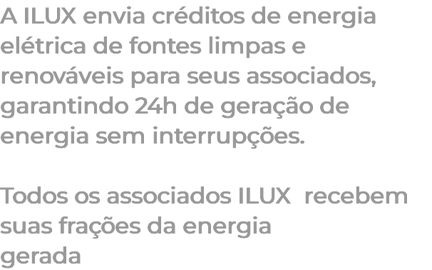 A ILUX envia créditos de energia elétrica de fontes limpas e renováveis para seus associados, garantindo 24h de geração de energia sem interrupções. Todos os associados ILUX recebem suas frações da energia gerada