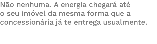 Não nenhuma. A energia chegará até o seu imóvel da mesma forma que a concessionária já te entrega usualmente. 