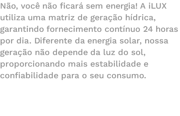 Não, você não ficará sem energia! A iLUX utiliza uma matriz de geração hídrica, garantindo fornecimento contínuo 24 horas por dia. Diferente da energia solar, nossa geração não depende da luz do sol, proporcionando mais estabilidade e confiabilidade para o seu consumo. 